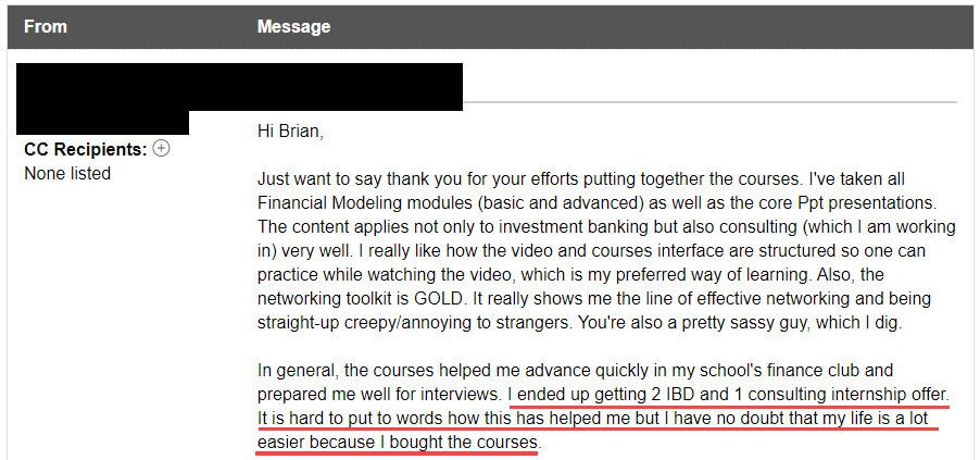 "I ended up getting 2 IBD and 1 consulting internship offer[s]. It is hard to put to words how this has helped me but I have no doubt that my life is a lot easier because I bought the courses."