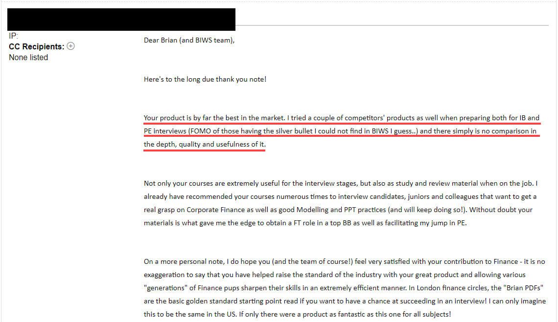 "Your product is, by far, the best in the market. I tried a couple of competitors' products as well when preparing for both IB and PE interviews (FOMO of those having the silver bullet I could not find in BIWS I guess...) and there simply is no comparison to the depth, quality, and usefulness of it."