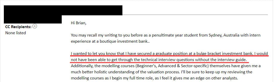 "I wanted to let you know that I have secured a graduate position at a bulge bracket investment bank. I would not have been able to get through the technical interview questions without the interview guide."